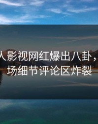 深夜人人影视网红爆出八卦，引爆全场细节评论区炸裂