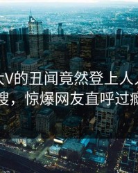 深扒！大V的丑闻竟然登上人人影视热搜，惊爆网友直呼过瘾
