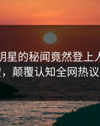 直击！明星的秘闻竟然登上人人影视热搜，颠覆认知全网热议不断