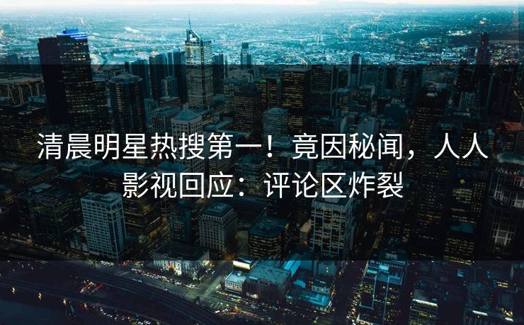 清晨明星热搜第一！竟因秘闻，人人影视回应：评论区炸裂