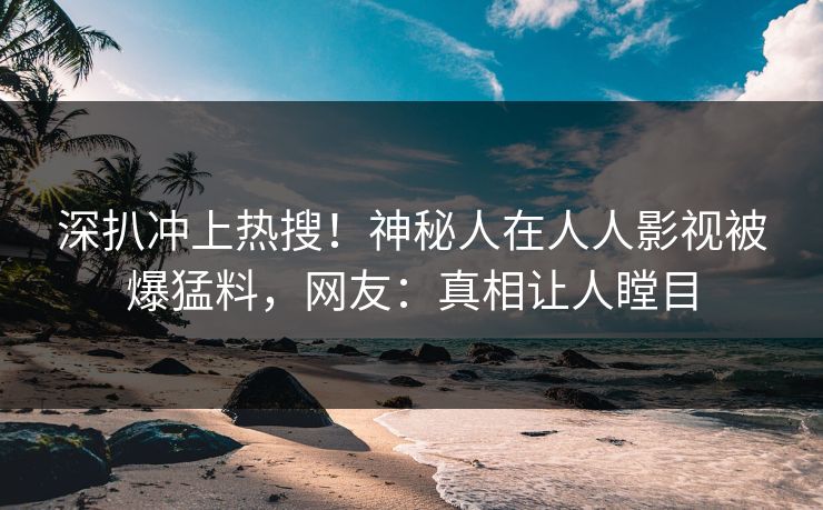 深扒冲上热搜！神秘人在人人影视被爆猛料，网友：真相让人瞠目