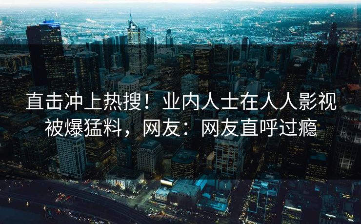 直击冲上热搜！业内人士在人人影视被爆猛料，网友：网友直呼过瘾