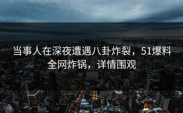 当事人在深夜遭遇八卦炸裂，51爆料全网炸锅，详情围观