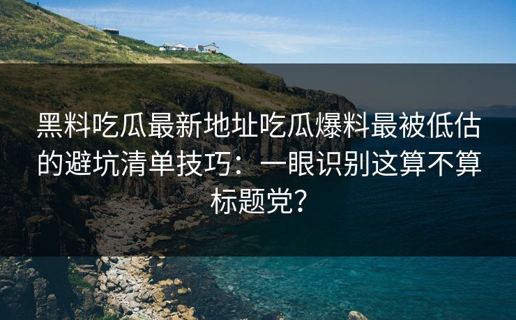 黑料吃瓜最新地址吃瓜爆料最被低估的避坑清单技巧：一眼识别这算不算标题党？