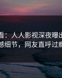 限时查看：人人影视深夜曝出秘闻震撼细节，网友直呼过瘾