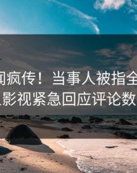 本周秘闻疯传！当事人被指全网炸裂，人人影视紧急回应评论数破万