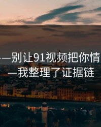 我服了——别让91视频把你情绪带跑——我整理了证据链