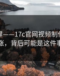 热榜刷屏——17c官网视频制作热度暴涨，背后可能是这件事
