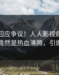 神秘人回应争议！人人影视疯传的爆料背后竟然是热血沸腾，引爆社交圈