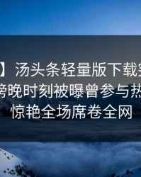 【爆料】汤头条轻量版下载突发：圈内人在傍晚时刻被曝曾参与热点事件，惊艳全场席卷全网