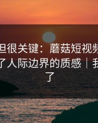 没人讲但很关键：蘑菇短视频的选题库决定了人际边界的质感｜我真的服了