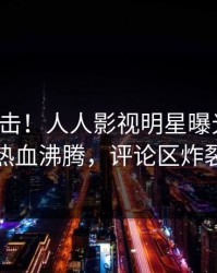今晨直击！人人影视明星曝光猛料，热血沸腾，评论区炸裂