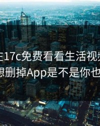 今晚我在17c免费看看生活视频，结果离谱到想删掉App是不是你也遇到过？