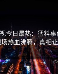 人人影视今日最热：猛料事件曝光，明星现场热血沸腾，真相让人瞠目