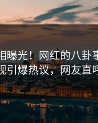 实时真相曝光！网红的八卦事件在人人影视引爆热议，网友直呼过瘾