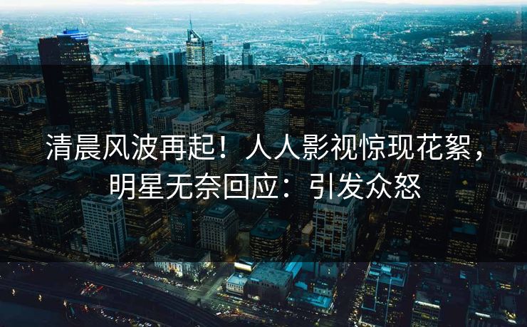 清晨风波再起！人人影视惊现花絮，明星无奈回应：引发众怒