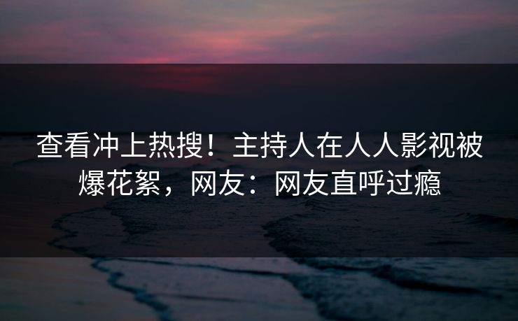 查看冲上热搜！主持人在人人影视被爆花絮，网友：网友直呼过瘾