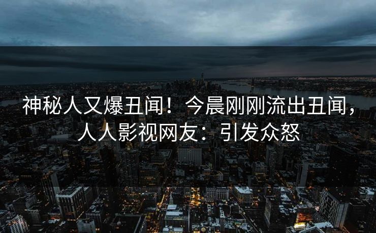 神秘人又爆丑闻！今晨刚刚流出丑闻，人人影视网友：引发众怒