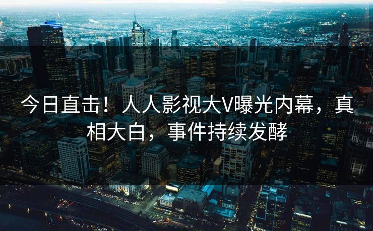 今日直击！人人影视大V曝光内幕，真相大白，事件持续发酵