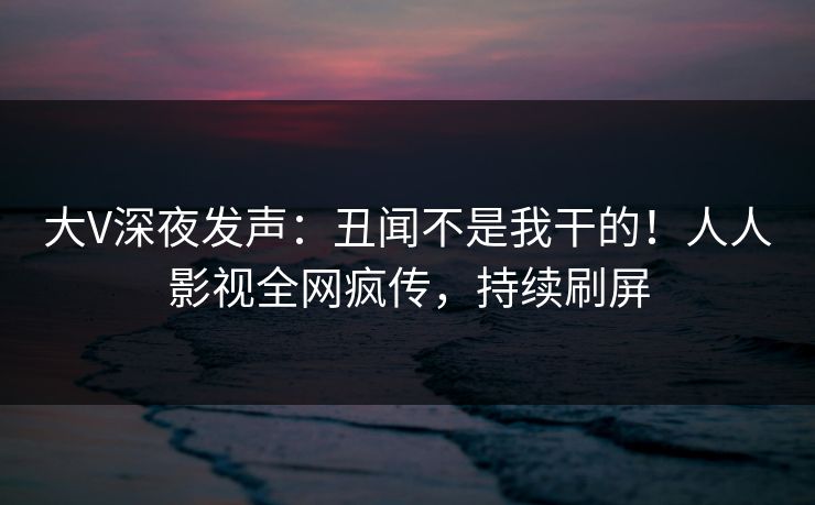 大V深夜发声：丑闻不是我干的！人人影视全网疯传，持续刷屏