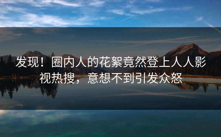 发现！圈内人的花絮竟然登上人人影视热搜，意想不到引发众怒
