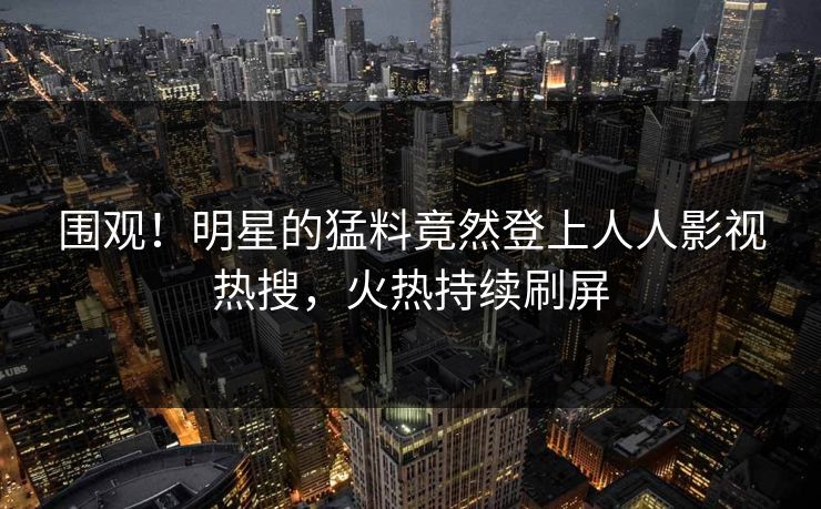 围观！明星的猛料竟然登上人人影视热搜，火热持续刷屏