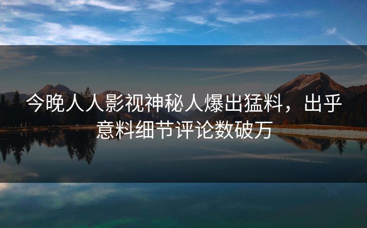 今晚人人影视神秘人爆出猛料，出乎意料细节评论数破万