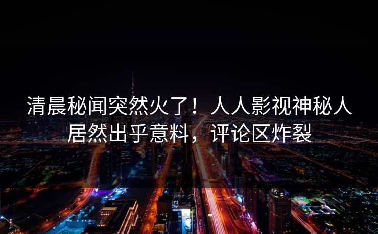 清晨秘闻突然火了！人人影视神秘人居然出乎意料，评论区炸裂