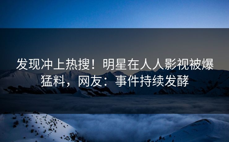 发现冲上热搜！明星在人人影视被爆猛料，网友：事件持续发酵
