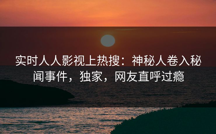 实时人人影视上热搜：神秘人卷入秘闻事件，独家，网友直呼过瘾