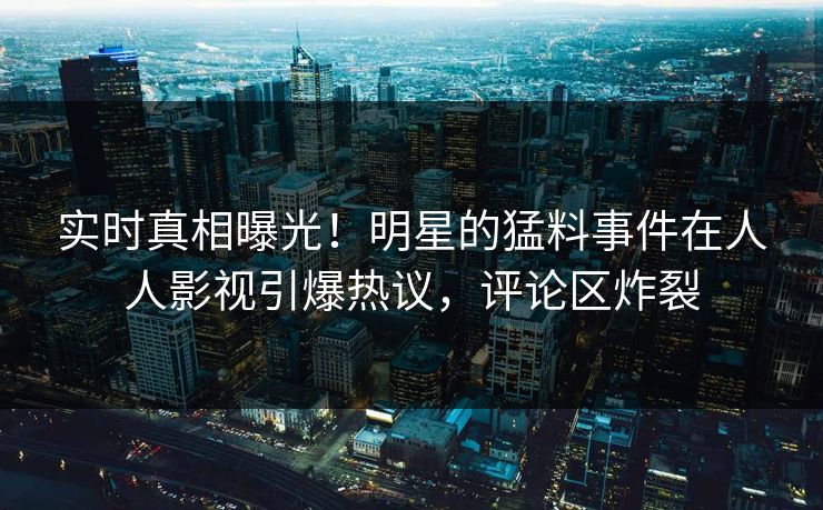 实时真相曝光！明星的猛料事件在人人影视引爆热议，评论区炸裂