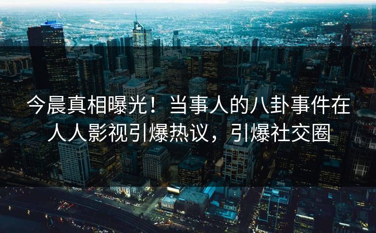 今晨真相曝光！当事人的八卦事件在人人影视引爆热议，引爆社交圈