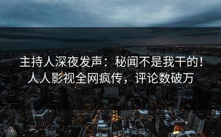主持人深夜发声：秘闻不是我干的！人人影视全网疯传，评论数破万