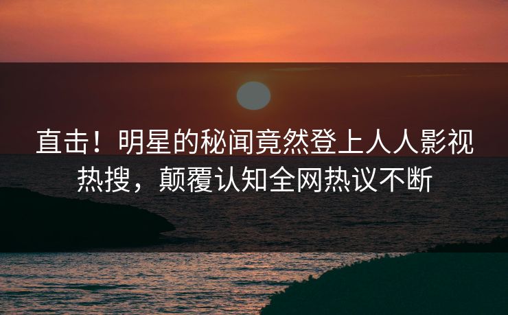 直击！明星的秘闻竟然登上人人影视热搜，颠覆认知全网热议不断