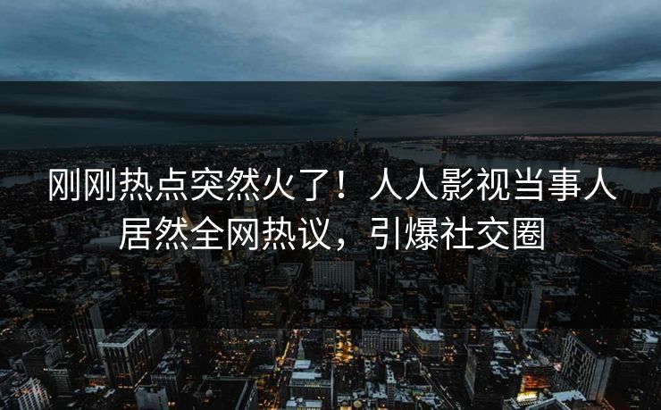 刚刚热点突然火了！人人影视当事人居然全网热议，引爆社交圈