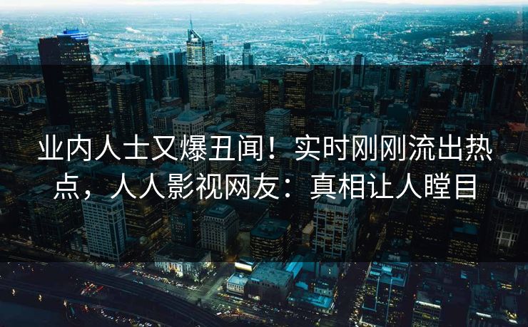 业内人士又爆丑闻！实时刚刚流出热点，人人影视网友：真相让人瞠目