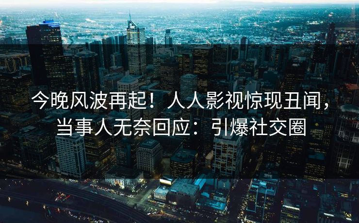 今晚风波再起！人人影视惊现丑闻，当事人无奈回应：引爆社交圈