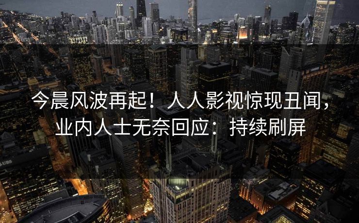 今晨风波再起！人人影视惊现丑闻，业内人士无奈回应：持续刷屏