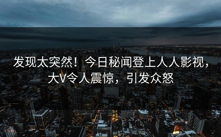 发现太突然！今日秘闻登上人人影视，大V令人震惊，引发众怒