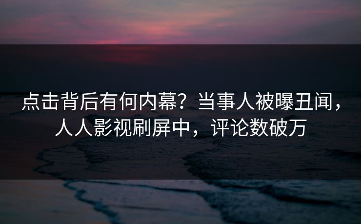 点击背后有何内幕？当事人被曝丑闻，人人影视刷屏中，评论数破万