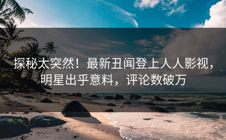 探秘太突然！最新丑闻登上人人影视，明星出乎意料，评论数破万