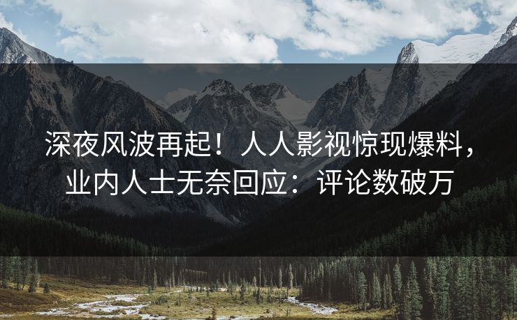 深夜风波再起！人人影视惊现爆料，业内人士无奈回应：评论数破万