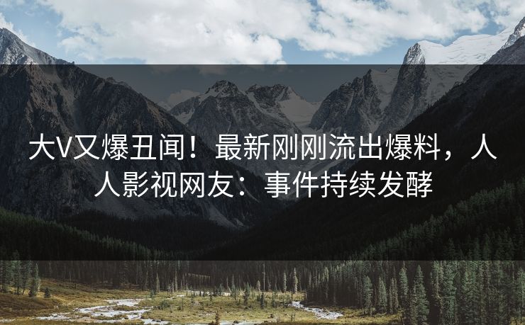 大V又爆丑闻！最新刚刚流出爆料，人人影视网友：事件持续发酵