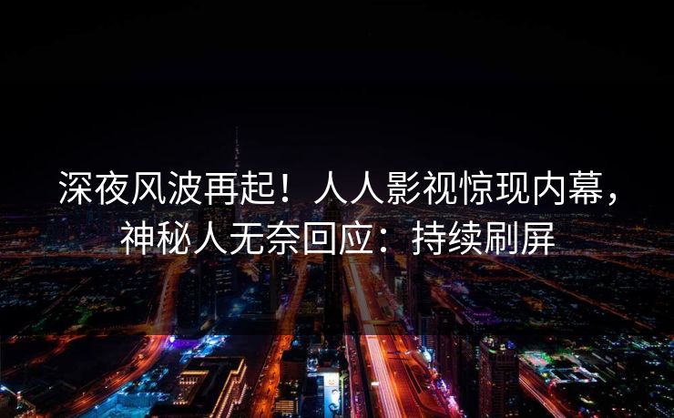 深夜风波再起！人人影视惊现内幕，神秘人无奈回应：持续刷屏