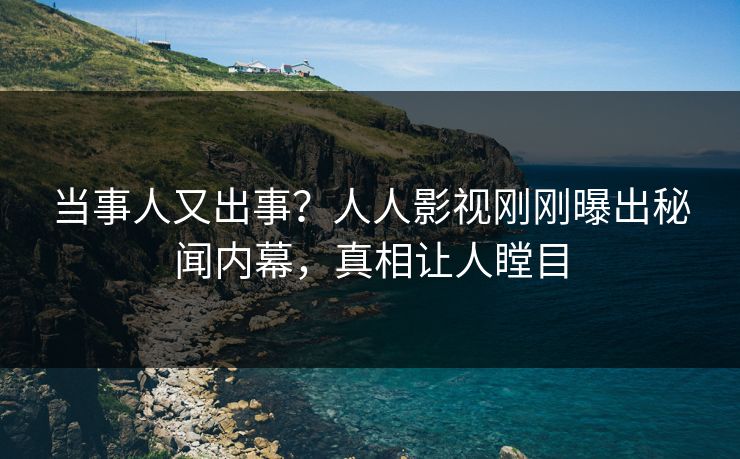 当事人又出事？人人影视刚刚曝出秘闻内幕，真相让人瞠目