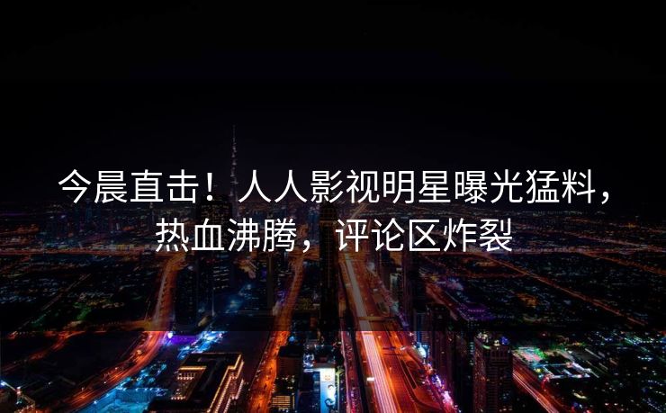 今晨直击！人人影视明星曝光猛料，热血沸腾，评论区炸裂