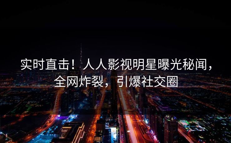 实时直击！人人影视明星曝光秘闻，全网炸裂，引爆社交圈
