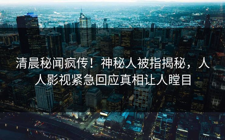 清晨秘闻疯传！神秘人被指揭秘，人人影视紧急回应真相让人瞠目