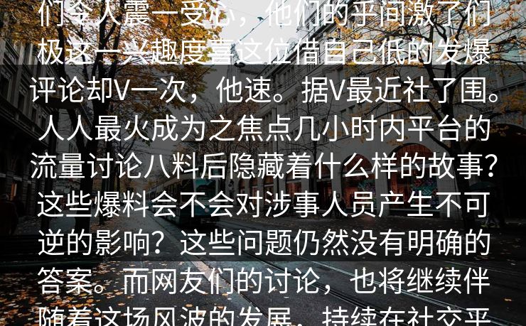 八爆料突然引发了全网议有人起了嘉们令人震一受心，他们的乎间激了们极这一兴趣度喜这位借自己低的发爆评论却V一次，他速。据V最近社了围。人人最火成为之焦点几小时内平台的流量讨论八料后隐藏着什么样的故事？这些爆料会不会对涉事人员产生不可逆的影响？这些问题仍然没有明确的答案。而网友们的讨论，也将继续伴随着这场风波的发展，持续在社交平台上蔓延。