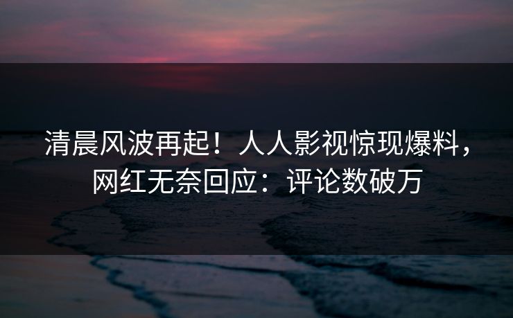 清晨风波再起！人人影视惊现爆料，网红无奈回应：评论数破万